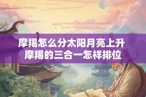 摩羯怎么分太阳月亮上升 摩羯的三合一怎样排位 摩羯怎么分太阳月亮上升 摩羯的三合一怎样排位