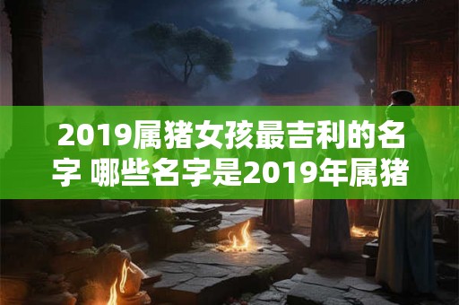 2019属猪女孩最吉利的名字 哪些名字是2019年属猪女孩最吉利的选择