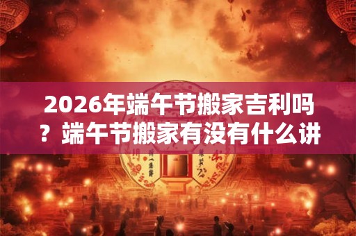 2026年端午节搬家吉利吗？端午节搬家有没有什么讲究？