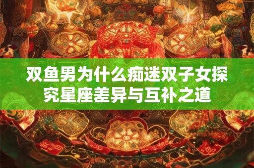 双鱼男为什么痴迷双子女探究星座差异与互补之道