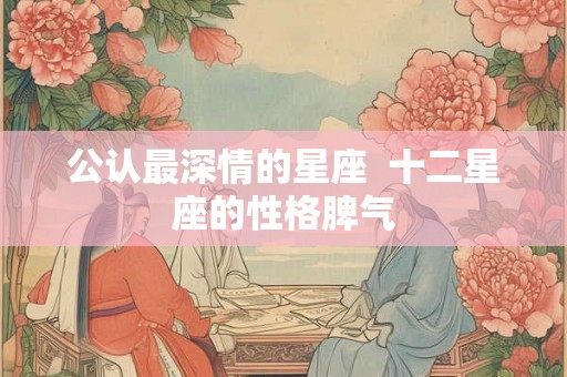 公认最深情的星座  十二星座的性格脾气
