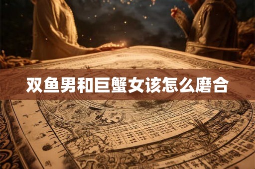 双鱼男和巨蟹女该怎么磨合 双鱼男和巨蟹女该怎么磨合