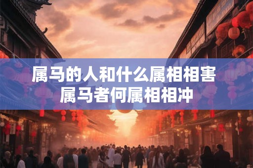 属马的人和什么属相相害 属马者何属相相冲 属马的人和什么属相相害 属马者何属相相冲