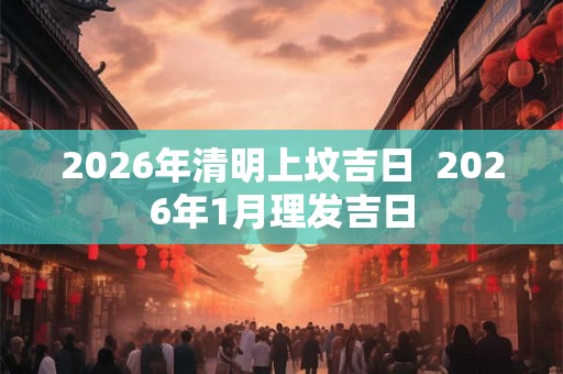 2026年清明上坟吉日 2026年1月理发吉日 2026年清明上坟吉日 2026年1月理发吉日