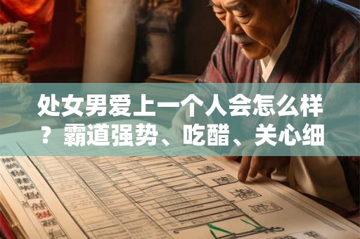 处女男爱上一个人会怎么样？霸道强势、吃醋、关心细节、任劳任怨、考虑未来、掩藏内心