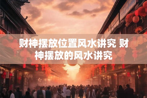 财神摆放位置风水讲究 财神摆放的风水讲究 财神摆放位置风水讲究 财神摆放的风水讲究