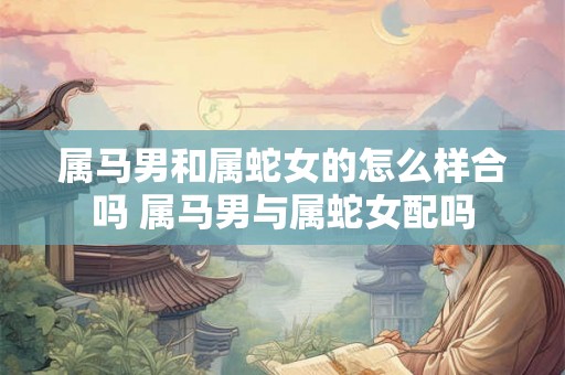 属马男和属蛇女的怎么样合吗 属马男与属蛇女配吗