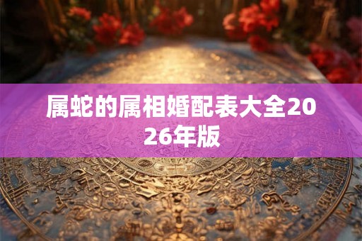 属蛇的属相婚配表大全2026年版 属蛇的属相婚配表大全2026年版
