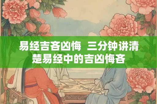 易经吉吝凶悔 三分钟讲清楚易经中的吉凶悔吝 易经吉吝凶悔 三分钟讲清楚易经中的吉凶悔吝