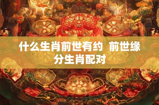 什么生肖前世有约 前世缘分生肖配对 什么生肖前世有约 前世缘分生肖配对