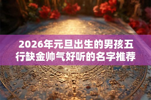 2026年元旦出生的男孩五行缺金帅气好听的名字推荐 2026年元旦出生的男孩五行缺金帅气好听的名字推荐
