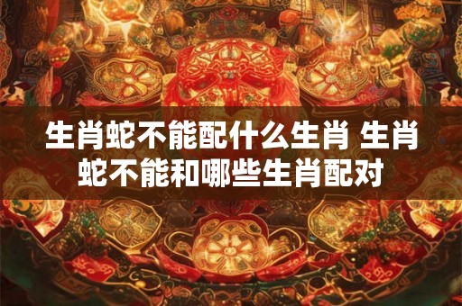 生肖蛇不能配什么生肖 生肖蛇不能和哪些生肖配对 生肖蛇不能配什么生肖 生肖蛇不能和哪些生肖配对