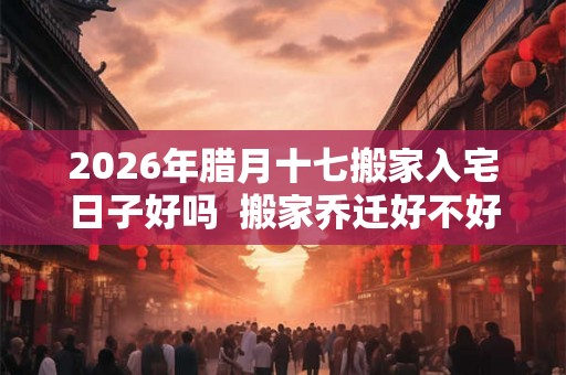 2026年腊月十七搬家入宅日子好吗  搬家乔迁好不好