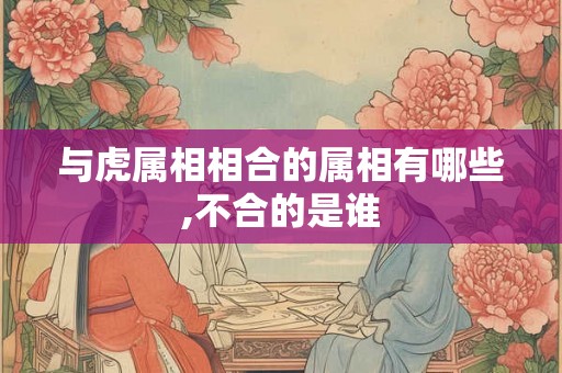 与虎属相相合的属相有哪些,不合的是谁 与虎属相相合的属相有哪些,不合的是谁