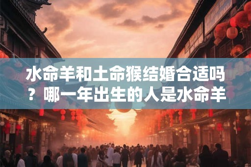 水命羊和土命猴结婚合适吗?哪一年出生的人是水命羊? 水命羊和土命猴结婚合适吗?哪一年出生的人是水命羊?