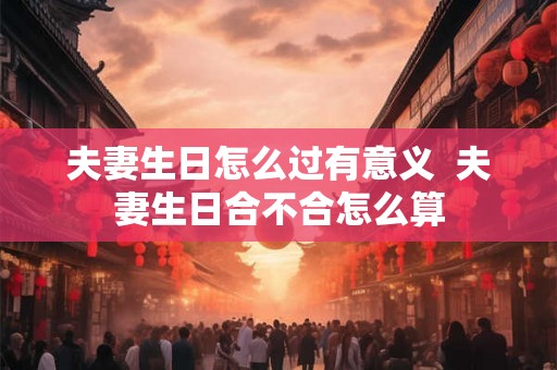 夫妻生日怎么过有意义  夫妻生日合不合怎么算