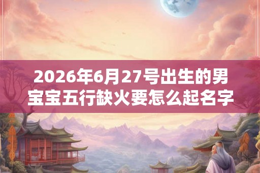 2026年6月27号出生的男宝宝五行缺火要怎么起名字