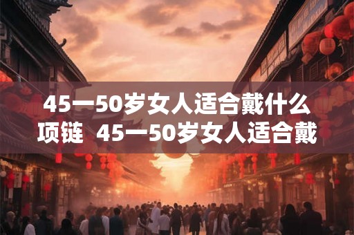 45一50岁女人适合戴什么项链 45一50岁女人适合戴什么手镯 45一50岁女人适合戴什么项链 45一50岁女人适合戴什么手镯