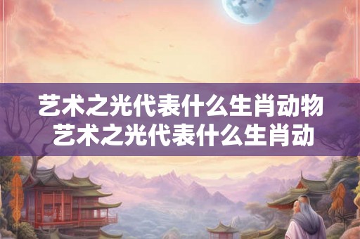 艺术之光代表什么生肖动物 艺术之光代表什么生肖动物呢