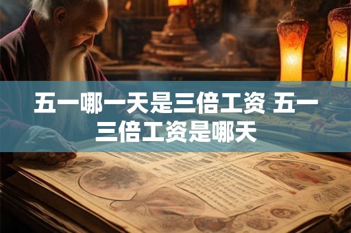 五一哪一天是三倍工资 五一三倍工资是哪天 五一哪一天是三倍工资 五一三倍工资是哪天