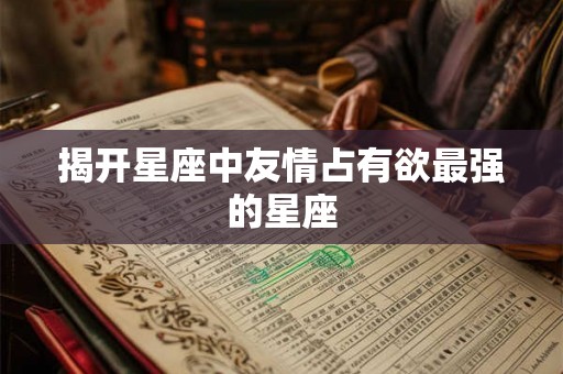 揭开星座中友情占有欲最强的星座 揭开星座中友情占有欲最强的星座