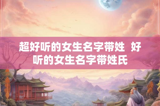 超好听的女生名字带姓  好听的女生名字带姓氏