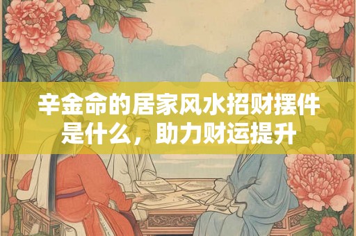 辛金命的居家风水招财摆件是什么，助力财运提升