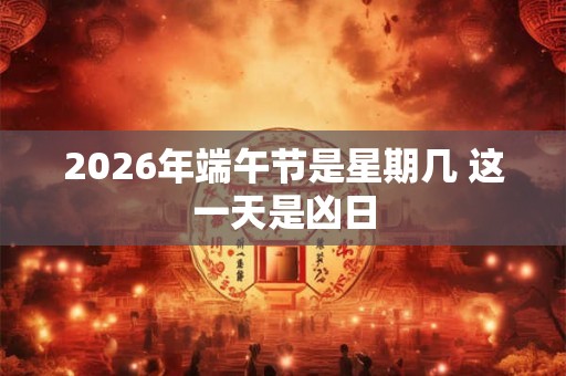 2026年端午节是星期几 这一天是凶日 2026年端午节是星期几 这一天是凶日