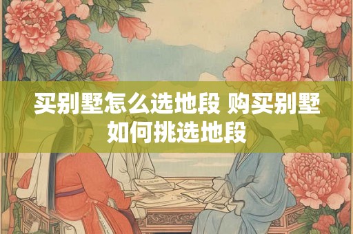 买别墅怎么选地段 购买别墅如何挑选地段