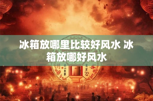 冰箱放哪里比较好风水 冰箱放哪好风水