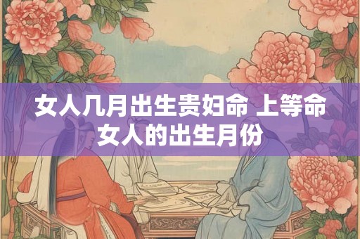 女人几月出生贵妇命 上等命女人的出生月份 女人几月出生贵妇命 上等命女人的出生月份
