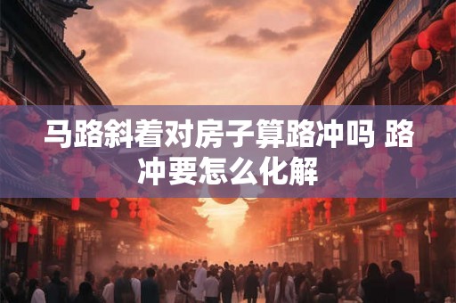 马路斜着对房子算路冲吗 路冲要怎么化解 马路斜着对房子算路冲吗 路冲要怎么化解