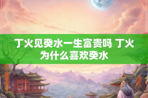 丁火见癸水一生富贵吗 丁火为什么喜欢癸水