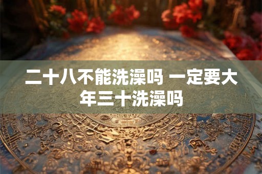 二十八不能洗澡吗 一定要大年三十洗澡吗 二十八不能洗澡吗 一定要大年三十洗澡吗