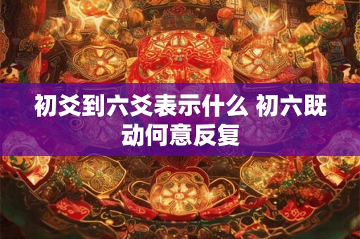 初爻到六爻表示什么 初六既动何意反复