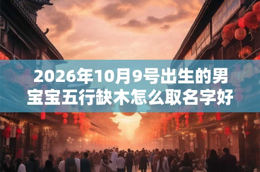 2026年10月9号出生的男宝宝五行缺木怎么取名字好 2026年10月9号出生的男宝宝五行缺木怎么取名字好
