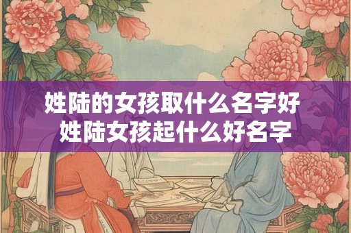 姓陆的女孩取什么名字好 姓陆女孩起什么好名字