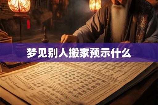 梦见别人搬家预示什么 梦见别人搬家预示什么