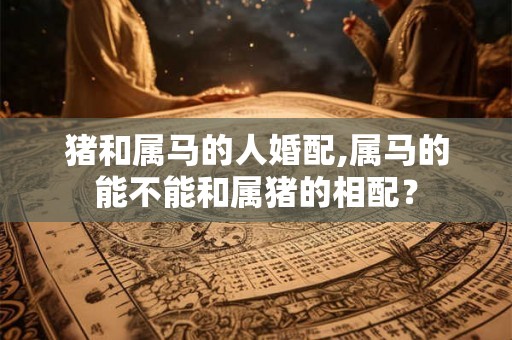 猪和属马的人婚配,属马的能不能和属猪的相配? 猪和属马的人婚配,属马的能不能和属猪的相配?