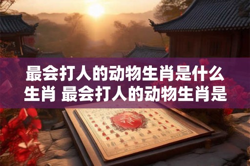 最会打人的动物生肖是什么生肖 最会打人的动物生肖是什么生肖呢 最会打人的动物生肖是什么生肖 最会打人的动物生肖是什么生肖呢