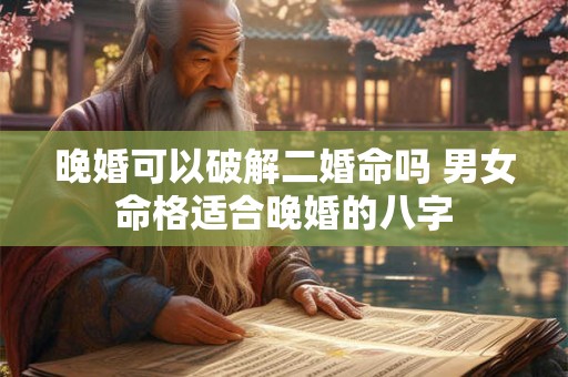 晚婚可以破解二婚命吗 男女命格适合晚婚的八字