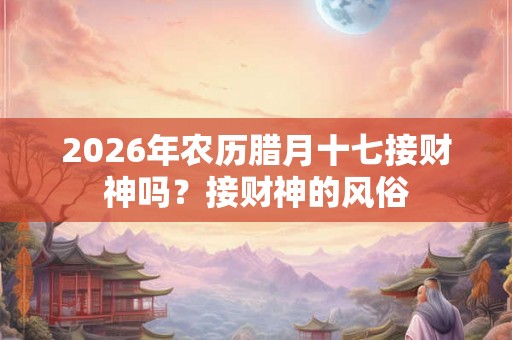 2026年农历腊月十七接财神吗？接财神的风俗