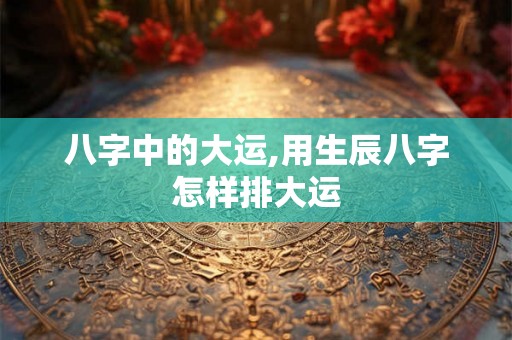 八字中的大运,用生辰八字怎样排大运