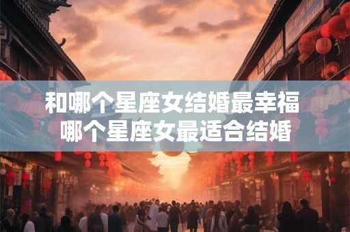 和哪个星座女结婚最幸福 哪个星座女最适合结婚 和哪个星座女结婚最幸福 哪个星座女最适合结婚