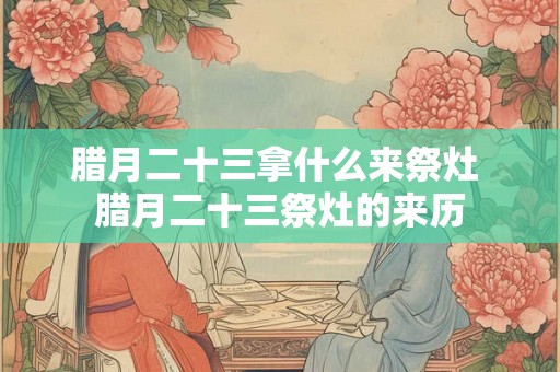 腊月二十三拿什么来祭灶 腊月二十三祭灶的来历