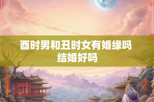 酉时男和丑时女有婚缘吗 结婚好吗 酉时男和丑时女有婚缘吗 结婚好吗