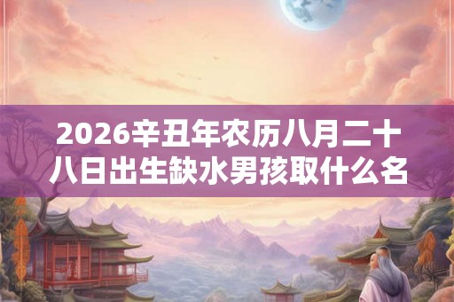 2026辛丑年农历八月二十八日出生缺水男孩取什么名字好？