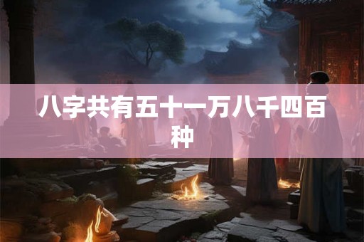 八字共有五十一万八千四百种 八字共有五十一万八千四百种