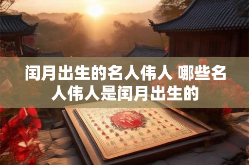 闰月出生的名人伟人 哪些名人伟人是闰月出生的 闰月出生的名人伟人 哪些名人伟人是闰月出生的