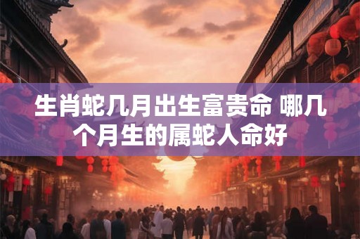 生肖蛇几月出生富贵命 哪几个月生的属蛇人命好